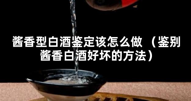 酱香型白酒鉴定该怎么做 （鉴别酱香白酒好坏的方法）